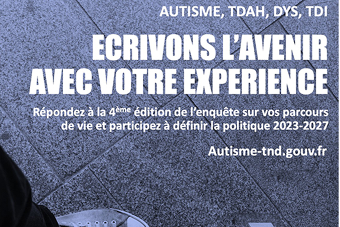 Autisme, TDAH, DYS, TDI. Ecrivons l’avenir avec votre expérience. Répondez à la quatrième édition de l’enquête sur vos parcours de vie et participez à définir la politique 2023-2027. Autisme-tnd.gouv.fr